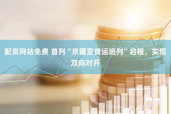 配资网站免费 首列“京疆亚货运班列”启程，实现双向对开