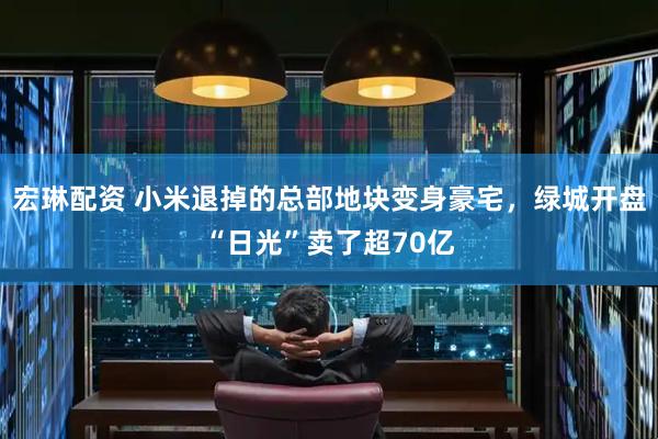 宏琳配资 小米退掉的总部地块变身豪宅，绿城开盘“日光”卖了超70亿