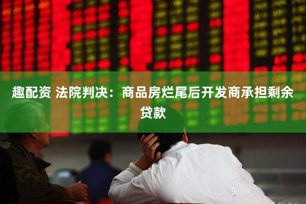 趣配资 法院判决：商品房烂尾后开发商承担剩余贷款