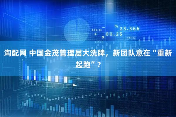 淘配网 中国金茂管理层大洗牌，新团队意在“重新起跑”？
