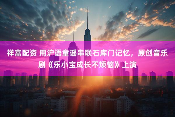 祥富配资 用沪语童谣串联石库门记忆，原创音乐剧《乐小宝成长不烦恼》上演