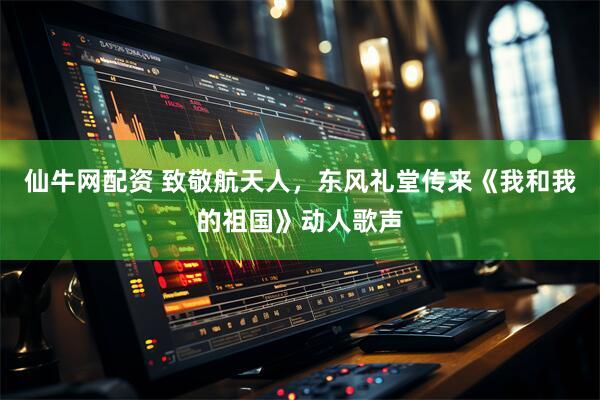 仙牛网配资 致敬航天人，东风礼堂传来《我和我的祖国》动人歌声