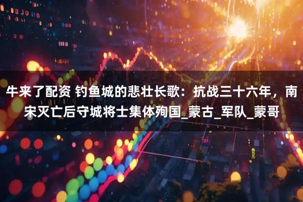 牛来了配资 钓鱼城的悲壮长歌：抗战三十六年，南宋灭亡后守城将士集体殉国_蒙古_军队_蒙哥