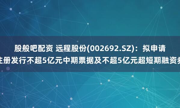 股般吧配资 远程股份(002692.SZ)：拟申请注册发行不超5亿元中期票据及不超5亿元超短期融资券