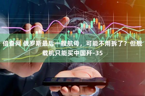 倍查网 俄罗斯最后一艘航母，可能不用拆了？但舰载机只能买中国歼-35
