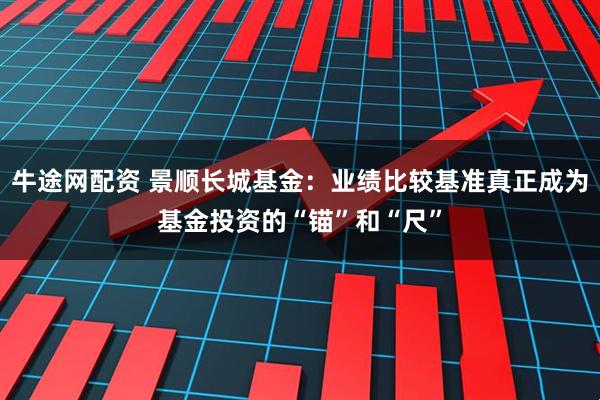 牛途网配资 景顺长城基金：业绩比较基准真正成为基金投资的“锚”和“尺”