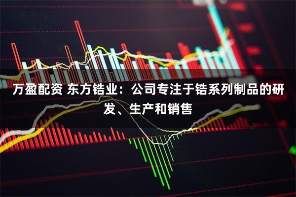 万盈配资 东方锆业：公司专注于锆系列制品的研发、生产和销售