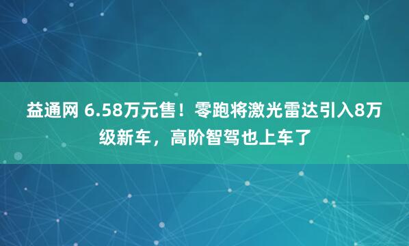 益通网 6.58万元售！零跑将激光雷达引入8万级新车，高阶智驾也上车了
